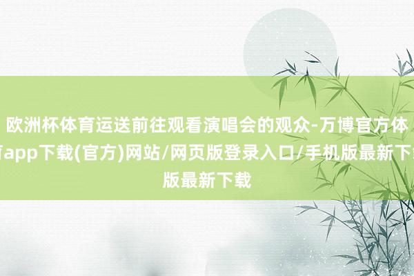 欧洲杯体育运送前往观看演唱会的观众-万博官方体育app下载(官方)网站/网页版登录入口/手机版最新下载