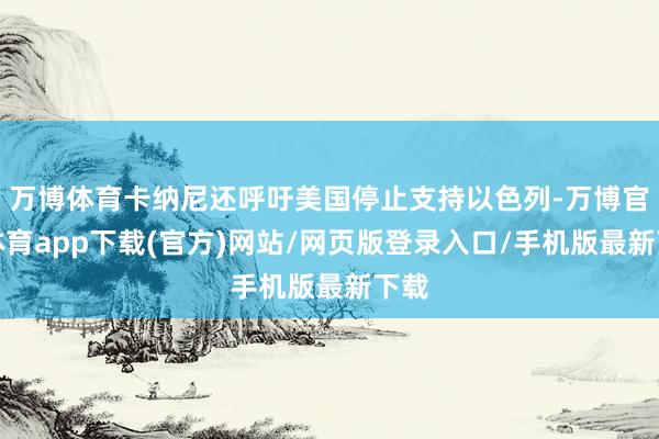 万博体育卡纳尼还呼吁美国停止支持以色列-万博官方体育app下载(官方)网站/网页版登录入口/手机版最新下载