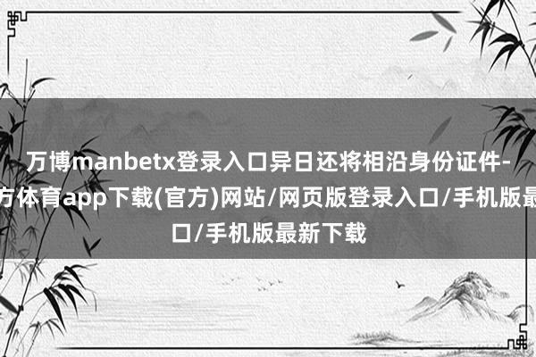 万博manbetx登录入口异日还将相沿身份证件-万博官方体育app下载(官方)网站/网页版登录入口/手机版最新下载