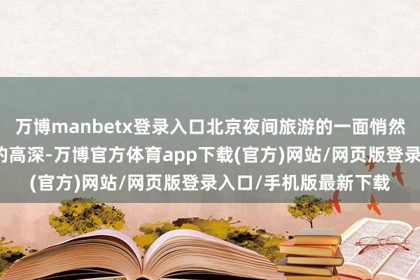 万博manbetx登录入口北京夜间旅游的一面悄然盛开：既有历史古皆的高深-万博官方体育app下载(官方)网站/网页版登录入口/手机版最新下载