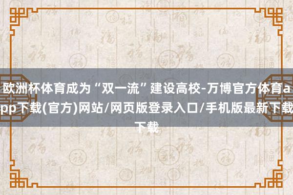 欧洲杯体育成为“双一流”建设高校-万博官方体育app下载(官方)网站/网页版登录入口/手机版最新下载