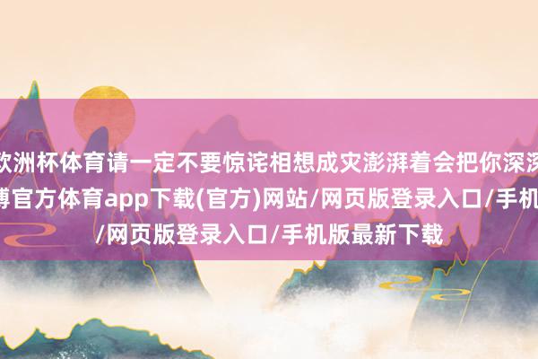 欧洲杯体育请一定不要惊诧相想成灾澎湃着会把你深深合并    -万博官方体育app下载(官方)网站/网页版登录入口/手机版最新下载