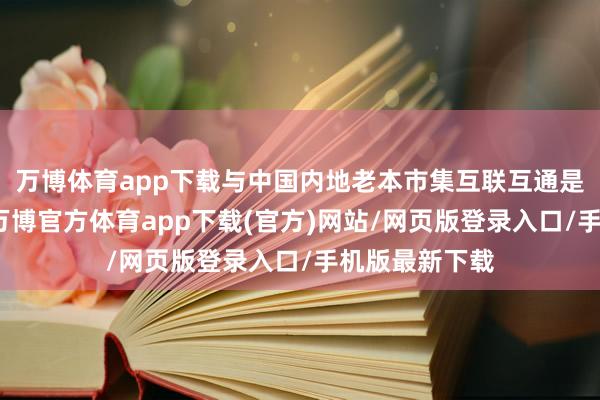 万博体育app下载与中国内地老本市集互联互通是比拟收效的-万博官方体育app下载(官方)网站/网页版登录入口/手机版最新下载