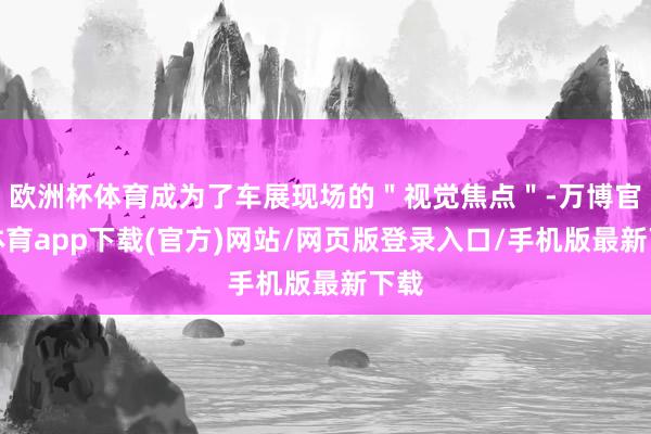 欧洲杯体育成为了车展现场的＂视觉焦点＂-万博官方体育app下载(官方)网站/网页版登录入口/手机版最新下载