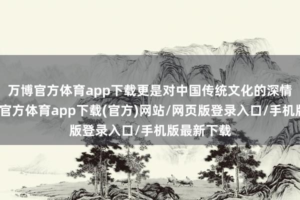 万博官方体育app下载更是对中国传统文化的深情致意-万博官方体育app下载(官方)网站/网页版登录入口/手机版最新下载