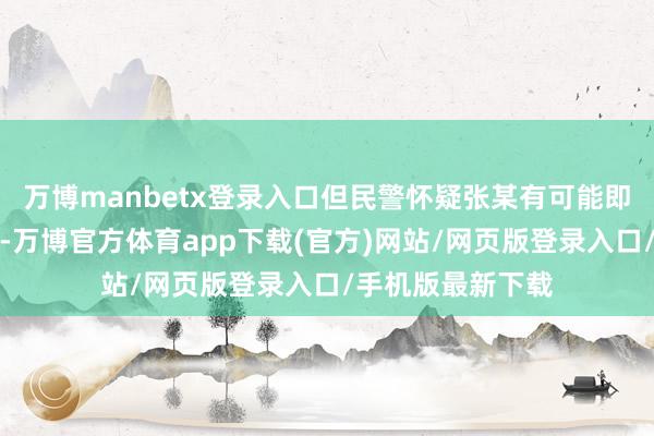 万博manbetx登录入口但民警怀疑张某有可能即是在通过安检时-万博官方体育app下载(官方)网站/网页版登录入口/手机版最新下载