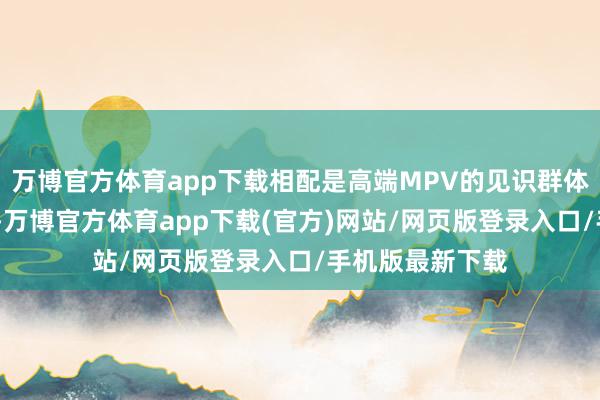 万博官方体育app下载相配是高端MPV的见识群体——新中产阶级-万博官方体育app下载(官方)网站/网页版登录入口/手机版最新下载