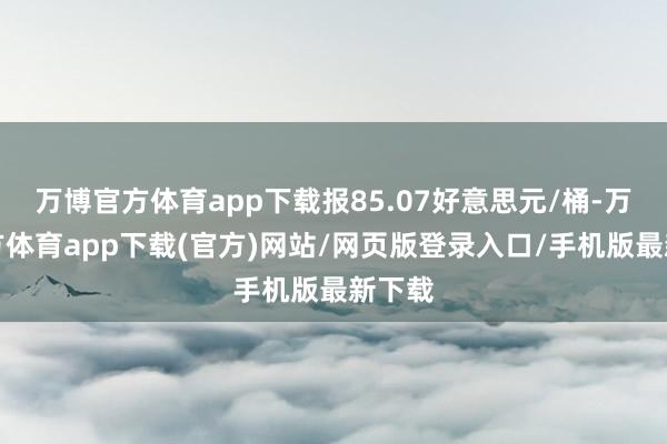 万博官方体育app下载报85.07好意思元/桶-万博官方体育app下载(官方)网站/网页版登录入口/手机版最新下载