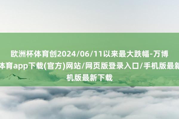 欧洲杯体育创2024/06/11以来最大跌幅-万博官方体育app下载(官方)网站/网页版登录入口/手机版最新下载