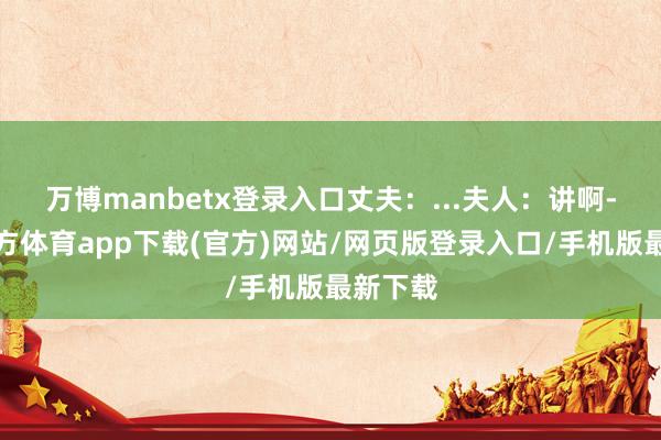 万博manbetx登录入口丈夫：...夫人：讲啊-万博官方体育app下载(官方)网站/网页版登录入口/手机版最新下载