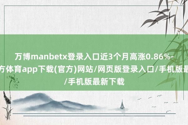 万博manbetx登录入口近3个月高涨0.86%-万博官方体育app下载(官方)网站/网页版登录入口/手机版最新下载