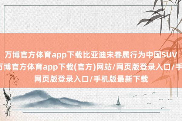 万博官方体育app下载比亚迪宋眷属行为中国SUV领域的销冠-万博官方体育app下载(官方)网站/网页版登录入口/手机版最新下载