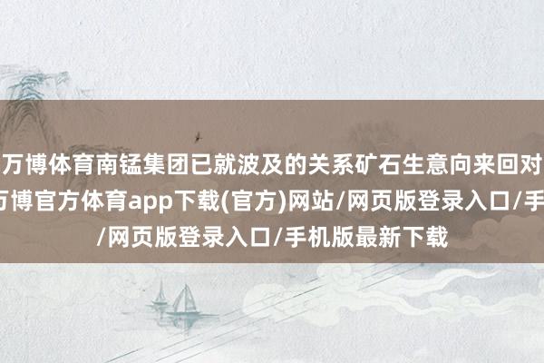 万博体育南锰集团已就波及的关系矿石生意向来回对方发去通函-万博官方体育app下载(官方)网站/网页版登录入口/手机版最新下载