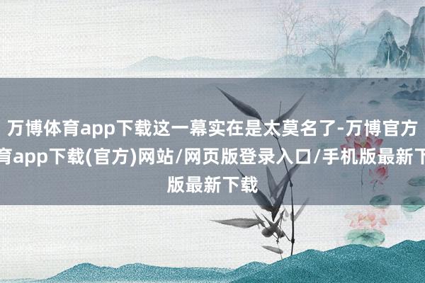 万博体育app下载这一幕实在是太莫名了-万博官方体育app下载(官方)网站/网页版登录入口/手机版最新下载