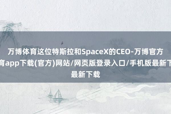 万博体育这位特斯拉和SpaceX的CEO-万博官方体育app下载(官方)网站/网页版登录入口/手机版最新下载