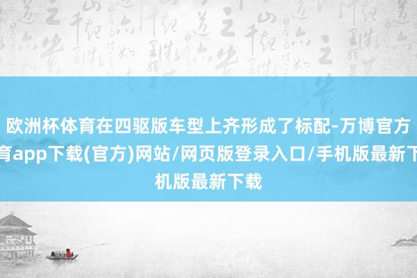 欧洲杯体育在四驱版车型上齐形成了标配-万博官方体育app下载(官方)网站/网页版登录入口/手机版最新下载