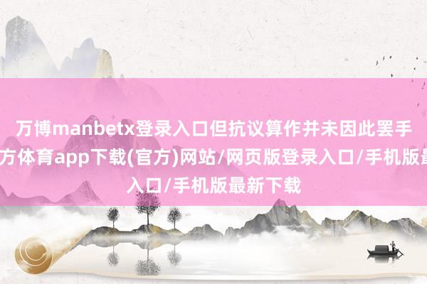 万博manbetx登录入口但抗议算作并未因此罢手-万博官方体育app下载(官方)网站/网页版登录入口/手机版最新下载