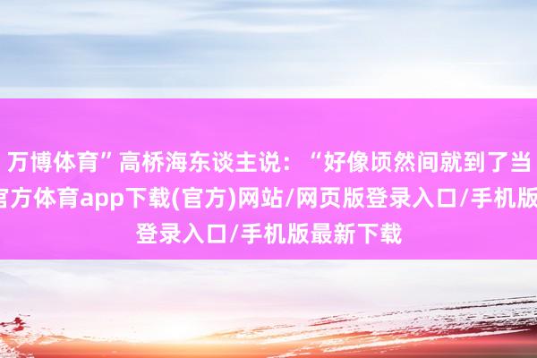 万博体育”高桥海东谈主说：“好像顷然间就到了当今-万博官方体育app下载(官方)网站/网页版登录入口/手机版最新下载