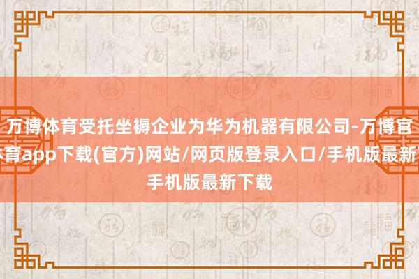 万博体育受托坐褥企业为华为机器有限公司-万博官方体育app下载(官方)网站/网页版登录入口/手机版最新下载