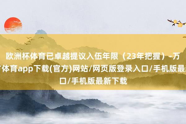 欧洲杯体育已卓越提议入伍年限（23年把握）-万博官方体育app下载(官方)网站/网页版登录入口/手机版最新下载