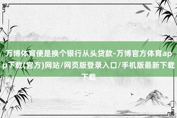 万博体育便是换个银行从头贷款-万博官方体育app下载(官方)网站/网页版登录入口/手机版最新下载