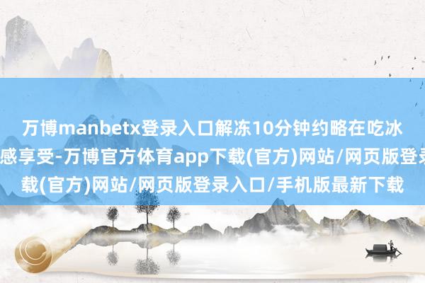 万博manbetx登录入口解冻10分钟约略在吃冰淇淋隧谈的沁人心脾口感享受-万博官方体育app下载(官方)网站/网页版登录入口/手机版最新下载