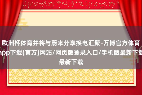 欧洲杯体育并将与蔚来分享换电汇聚-万博官方体育app下载(官方)网站/网页版登录入口/手机版最新下载