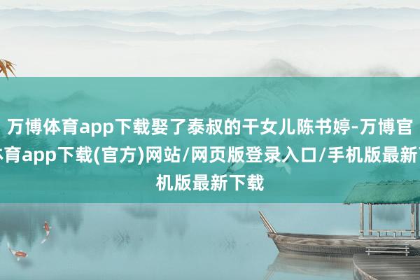 万博体育app下载娶了泰叔的干女儿陈书婷-万博官方体育app下载(官方)网站/网页版登录入口/手机版最新下载