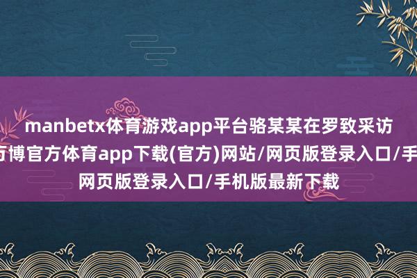 manbetx体育游戏app平台骆某某在罗致采访时补充说明-万博官方体育app下载(官方)网站/网页版登录入口/手机版最新下载