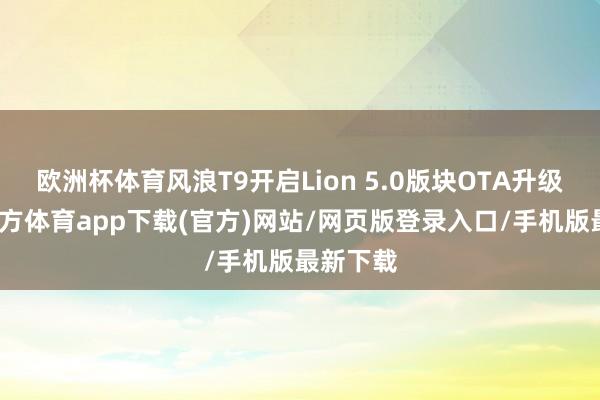 欧洲杯体育风浪T9开启Lion 5.0版块OTA升级-万博官方体育app下载(官方)网站/网页版登录入口/手机版最新下载