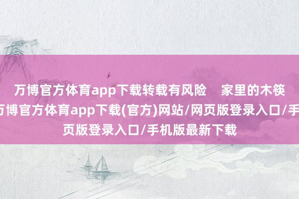 万博官方体育app下载转载有风险    家里的木筷子亦然同理-万博官方体育app下载(官方)网站/网页版登录入口/手机版最新下载