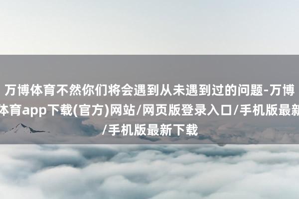 万博体育不然你们将会遇到从未遇到过的问题-万博官方体育app下载(官方)网站/网页版登录入口/手机版最新下载