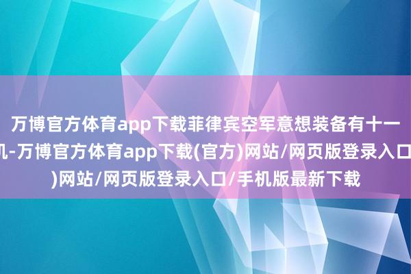 万博官方体育app下载菲律宾空军意想装备有十一个国度的万般飞机-万博官方体育app下载(官方)网站/网页版登录入口/手机版最新下载