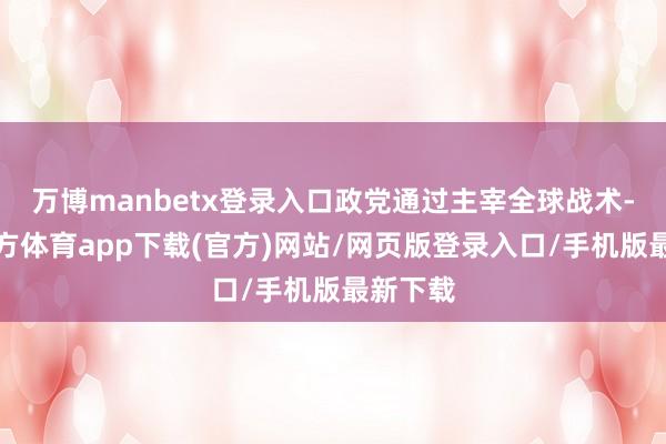 万博manbetx登录入口政党通过主宰全球战术-万博官方体育app下载(官方)网站/网页版登录入口/手机版最新下载