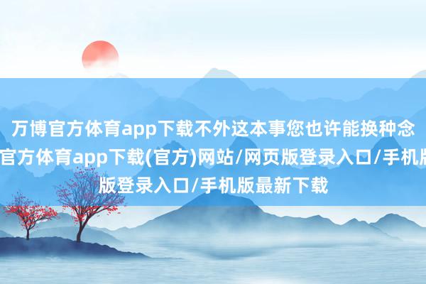 万博官方体育app下载不外这本事您也许能换种念念法-万博官方体育app下载(官方)网站/网页版登录入口/手机版最新下载