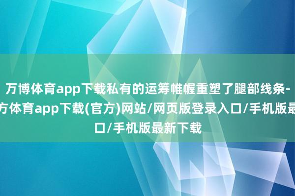 万博体育app下载私有的运筹帷幄重塑了腿部线条-万博官方体育app下载(官方)网站/网页版登录入口/手机版最新下载