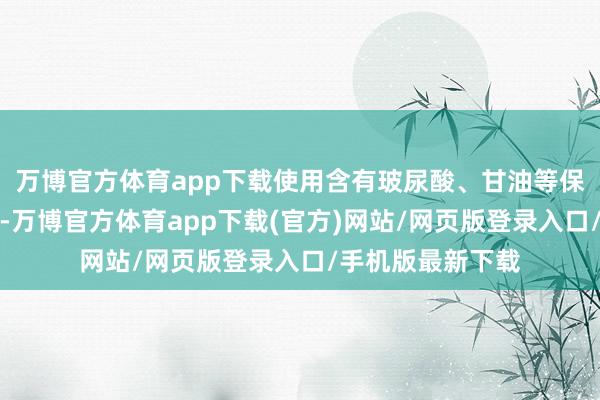 万博官方体育app下载使用含有玻尿酸、甘油等保湿身分的护肤品-万博官方体育app下载(官方)网站/网页版登录入口/手机版最新下载