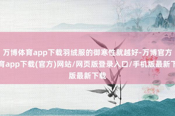 万博体育app下载羽绒服的御寒性就越好-万博官方体育app下载(官方)网站/网页版登录入口/手机版最新下载