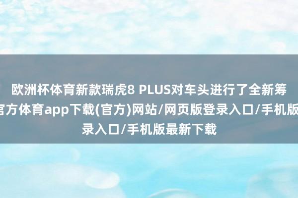 欧洲杯体育新款瑞虎8 PLUS对车头进行了全新筹算-万博官方体育app下载(官方)网站/网页版登录入口/手机版最新下载