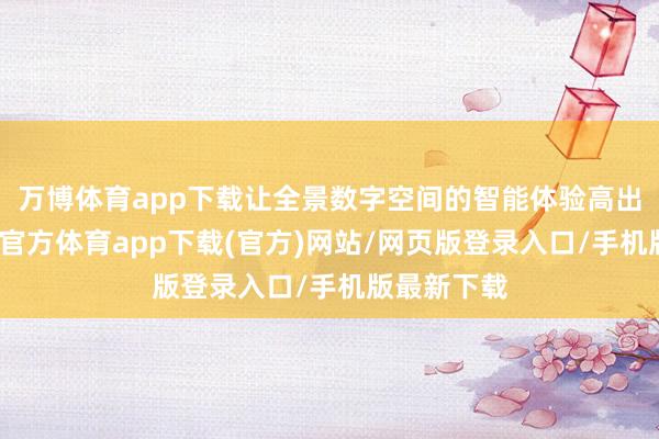 万博体育app下载让全景数字空间的智能体验高出一代-万博官方体育app下载(官方)网站/网页版登录入口/手机版最新下载