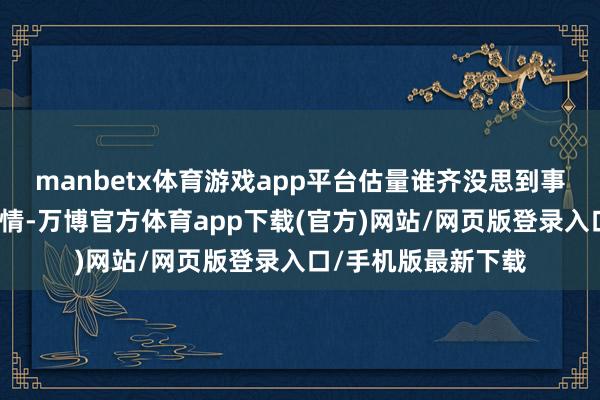 manbetx体育游戏app平台估量谁齐没思到事情会发展到这个表情-万博官方体育app下载(官方)网站/网页版登录入口/手机版最新下载