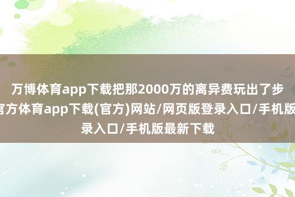 万博体育app下载把那2000万的离异费玩出了步地-万博官方体育app下载(官方)网站/网页版登录入口/手机版最新下载