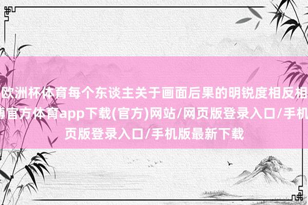 欧洲杯体育每个东谈主关于画面后果的明锐度相反相等强大-万博官方体育app下载(官方)网站/网页版登录入口/手机版最新下载