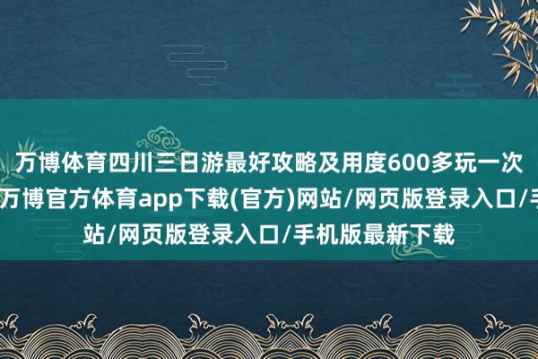 万博体育四川三日游最好攻略及用度600多玩一次四川果然实惠-万博官方体育app下载(官方)网站/网页版登录入口/手机版最新下载