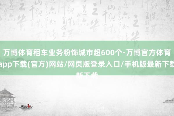 万博体育租车业务粉饰城市超600个-万博官方体育app下载(官方)网站/网页版登录入口/手机版最新下载