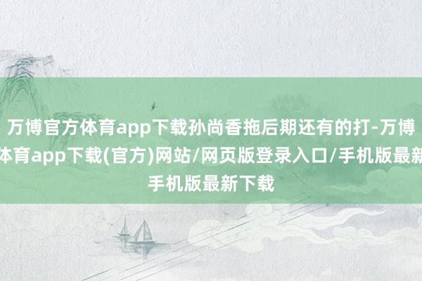 万博官方体育app下载孙尚香拖后期还有的打-万博官方体育app下载(官方)网站/网页版登录入口/手机版最新下载