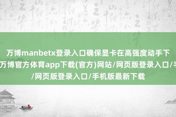 万博manbetx登录入口确保显卡在高强度动手下依然保捏松懈-万博官方体育app下载(官方)网站/网页版登录入口/手机版最新下载