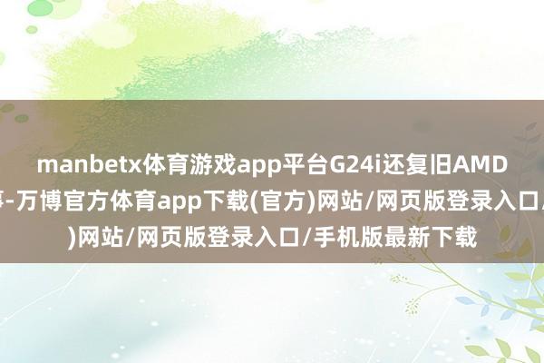 manbetx体育游戏app平台G24i还复旧AMD的FreeSync本事-万博官方体育app下载(官方)网站/网页版登录入口/手机版最新下载