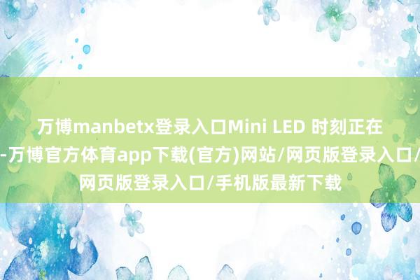 万博manbetx登录入口Mini LED 时刻正在快速崛起和闇练-万博官方体育app下载(官方)网站/网页版登录入口/手机版最新下载