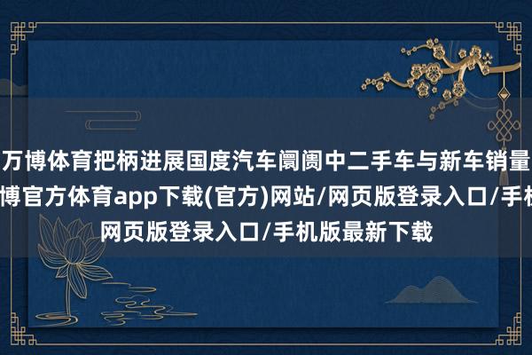 万博体育把柄进展国度汽车阛阓中二手车与新车销量比例来看-万博官方体育app下载(官方)网站/网页版登录入口/手机版最新下载